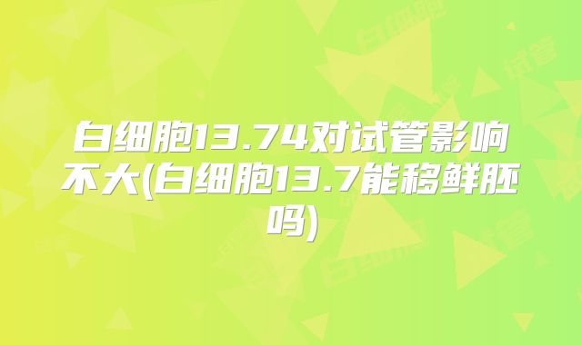 白细胞13.74对试管影响不大(白细胞13.7能移鲜胚吗)