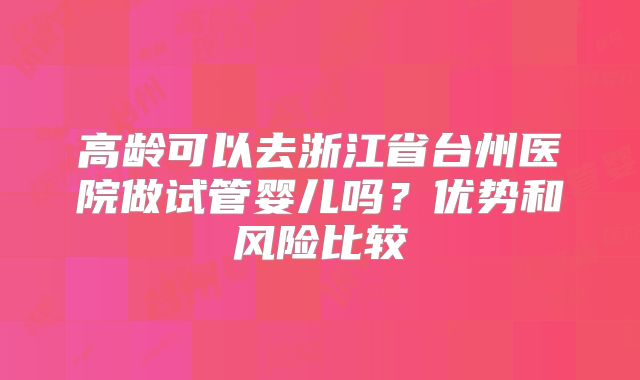 高龄可以去浙江省台州医院做试管婴儿吗?优势和风险比较