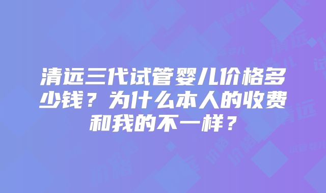 清远三代试管婴儿价格多少钱？为什么本人的收费和我的不一样？
