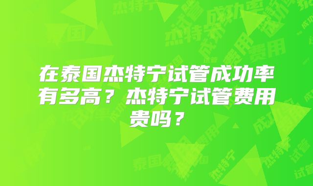 在泰国杰特宁试管成功率有多高?杰特宁试管费用贵吗?