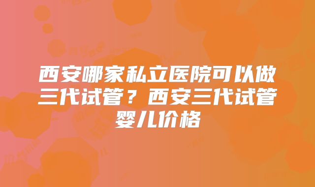 西安哪家私立医院可以做三代试管？西安三代试管婴儿价格