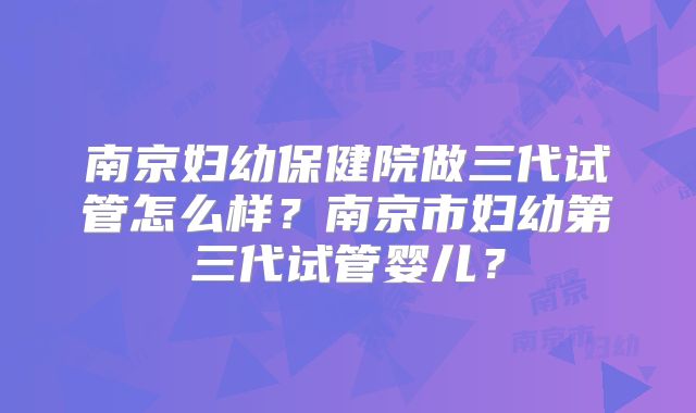 南京妇幼保健院做三代试管怎么样？南京市妇幼第三代试管婴儿？