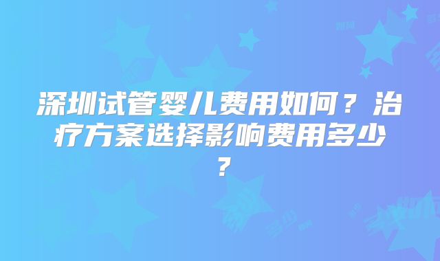 深圳试管婴儿费用如何？治疗方案选择影响费用多少？