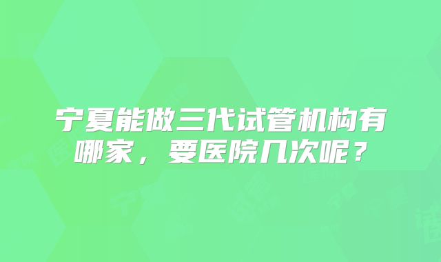 宁夏能做三代试管机构有哪家，要医院几次呢？