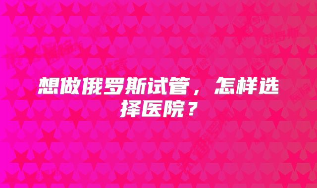 想做俄罗斯试管，怎样选择医院？