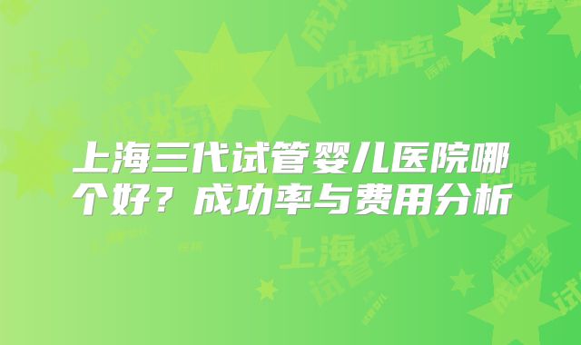上海三代试管婴儿医院哪个好？成功率与费用分析