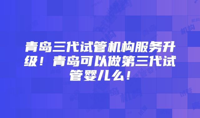 青岛三代试管机构服务升级！青岛可以做第三代试管婴儿么！