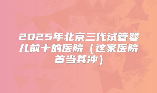 2025年北京三代试管婴儿前十的医院（这家医院首当其冲）