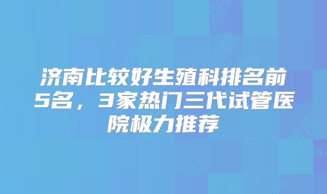 济南比较好生殖科排名前5名，3家热门三代试管医院极力推荐