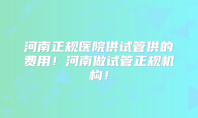 河南正规医院供试管供的费用！河南做试管正规机构！