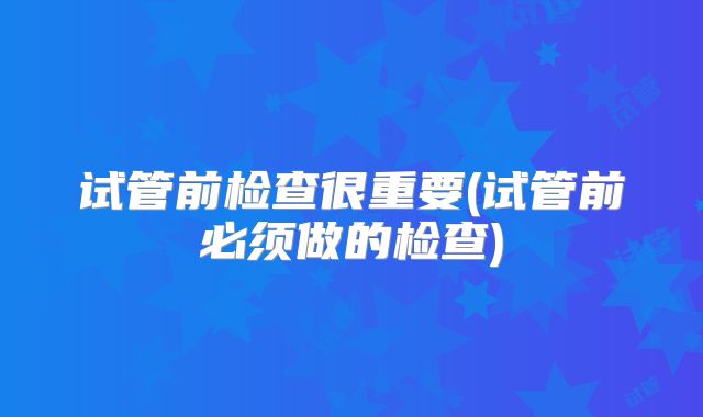 试管前检查很重要(试管前必须做的检查)