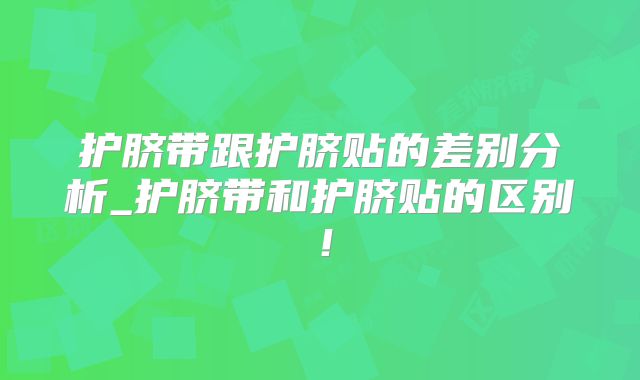 护脐带跟护脐贴的差别分析_护脐带和护脐贴的区别！