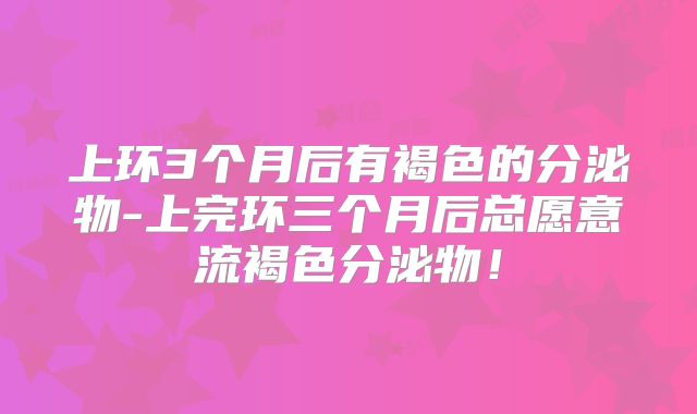 上环3个月后有褐色的分泌物-上完环三个月后总愿意流褐色分泌物!