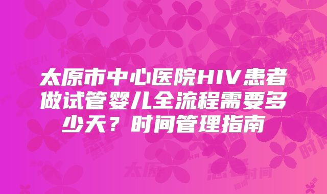太原市中心医院HIV患者做试管婴儿全流程需要多少天？时间管理指南