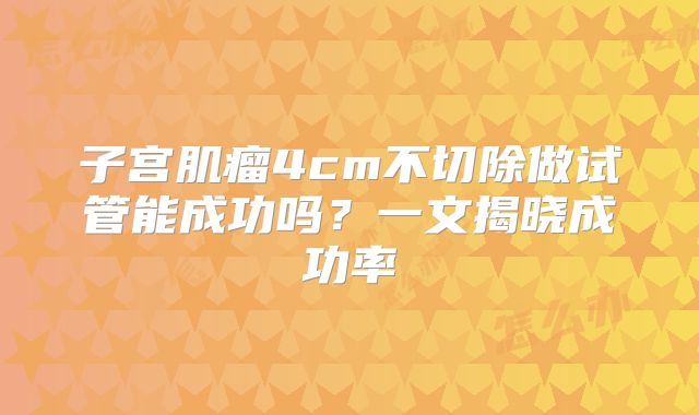 子宫肌瘤4cm不切除做试管能成功吗？一文揭晓成功率