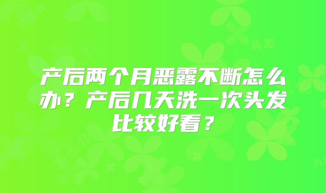 产后两个月恶露不断怎么办?产后几天洗一次头发比较好看?