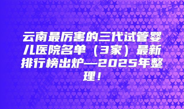 云南最厉害的三代试管婴儿医院名单（3家）最新排行榜出炉—2025年整理！