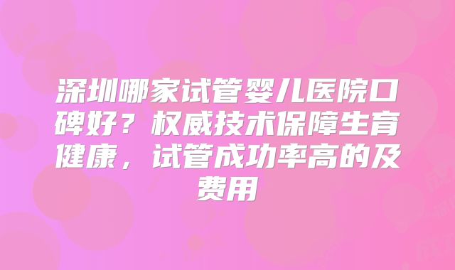 深圳哪家试管婴儿医院口碑好？权威技术保障生育健康，试管成功率高的及费用