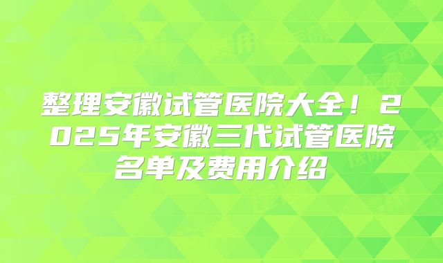 整理安徽试管医院大全！2025年安徽三代试管医院名单及费用介绍
