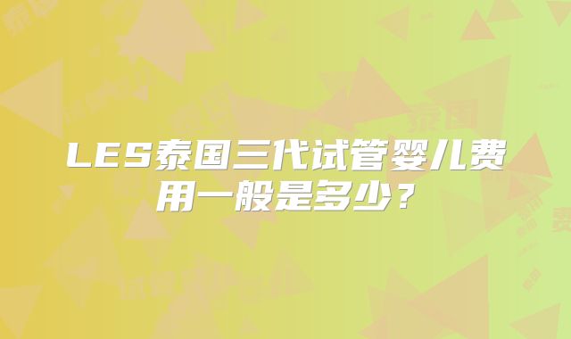 LES泰国三代试管婴儿费用一般是多少?