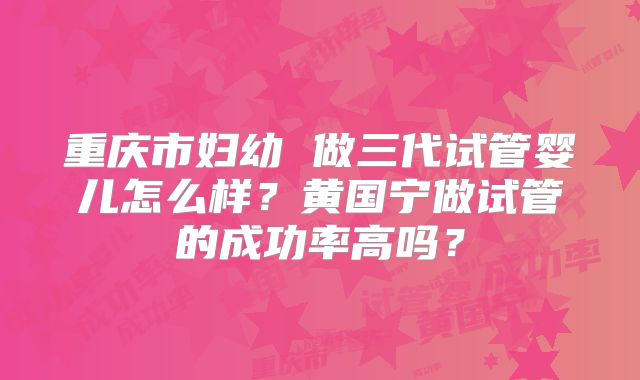 重庆市妇幼 做三代试管婴儿怎么样？黄国宁做试管的成功率高吗？