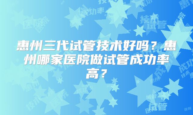 惠州三代试管技术好吗？惠州哪家医院做试管成功率高？