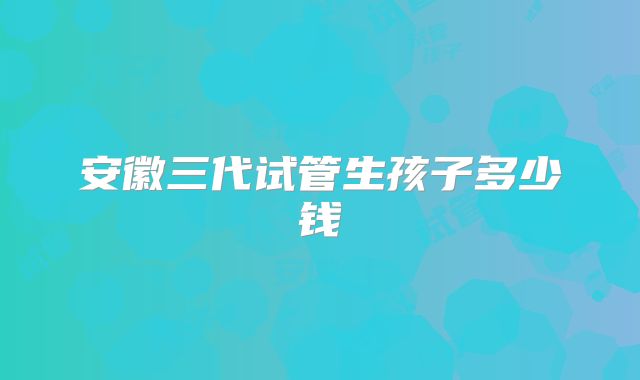 安徽三代试管生孩子多少钱