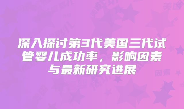 深入探讨第3代美国三代试管婴儿成功率，影响因素与最新研究进展