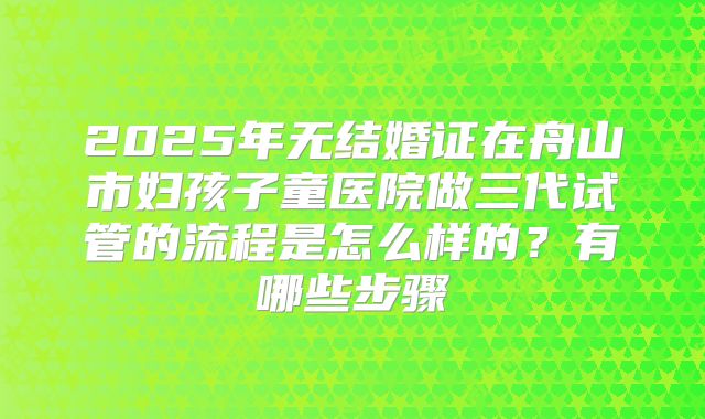 2025年无结婚证在舟山市妇孩子童医院做三代试管的流程是怎么样的？有哪些步骤