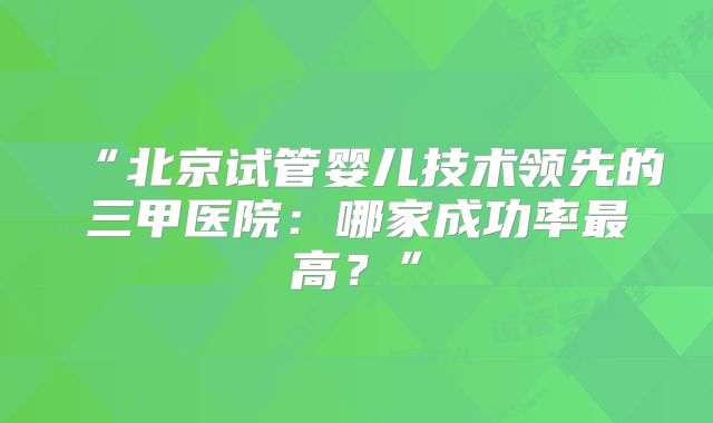 “北京试管婴儿技术领先的三甲医院:哪家成功率最高?”