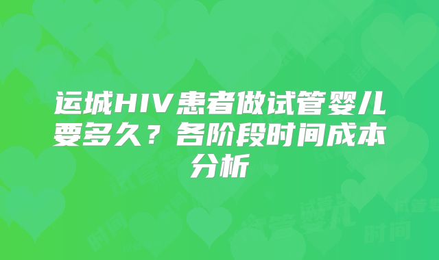 运城HIV患者做试管婴儿要多久？各阶段时间成本分析