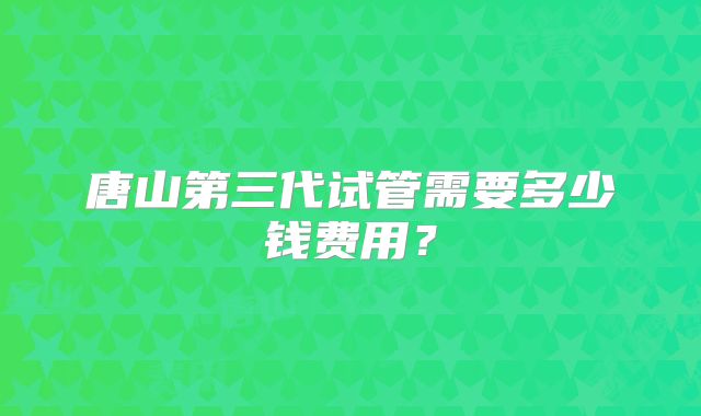 唐山第三代试管需要多少钱费用?