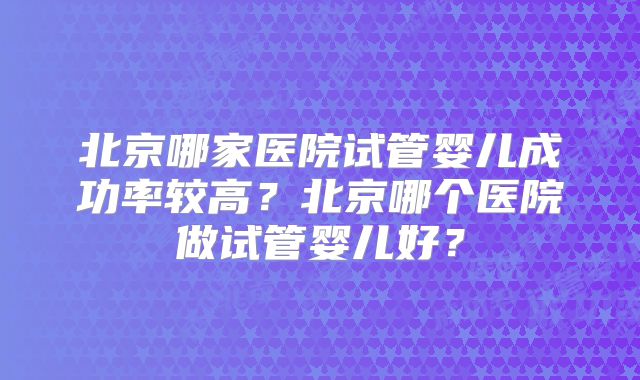 北京哪家医院试管婴儿成功率较高?北京哪个医院做试管婴儿好?