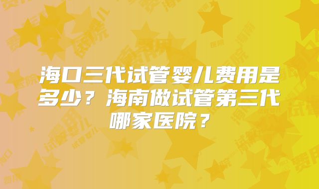 海口三代试管婴儿费用是多少？海南做试管第三代哪家医院？