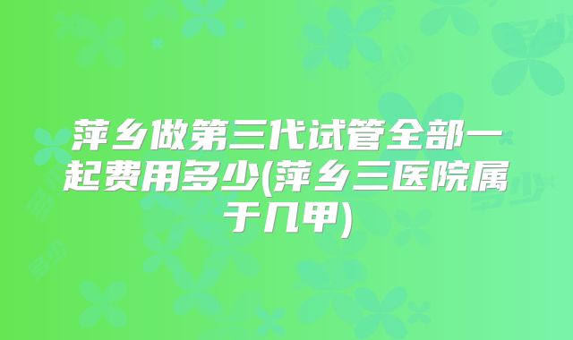 萍乡做第三代试管全部一起费用多少(萍乡三医院属于几甲)