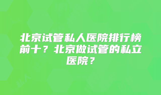北京试管私人医院排行榜前十？北京做试管的私立医院？