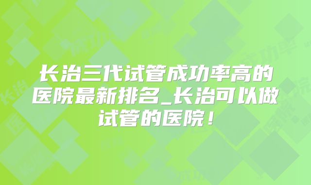 长治三代试管成功率高的医院最新排名_长治可以做试管的医院！