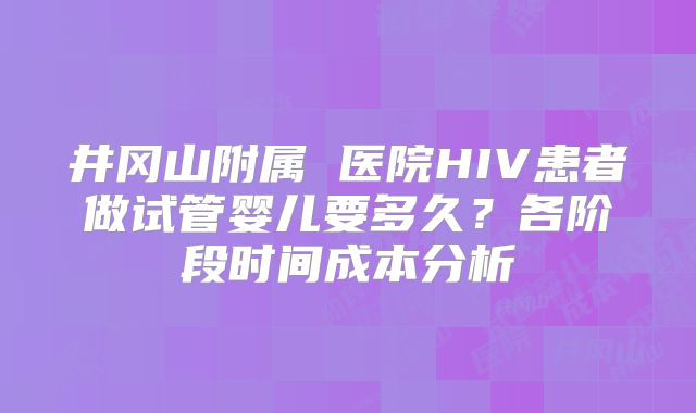 井冈山附属 医院HIV患者做试管婴儿要多久？各阶段时间成本分析