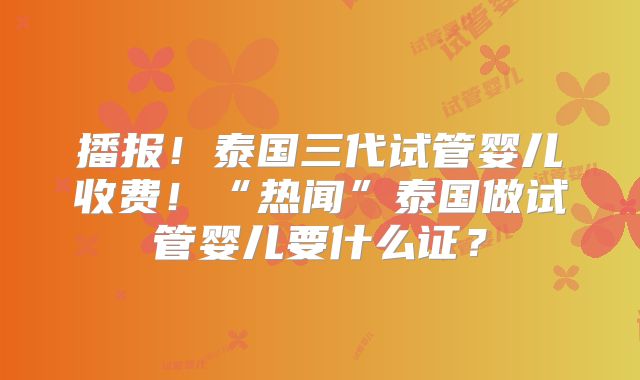 播报！泰国三代试管婴儿收费！“热闻”泰国做试管婴儿要什么证？