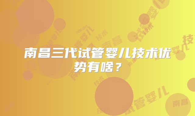 南昌三代试管婴儿技术优势有啥？