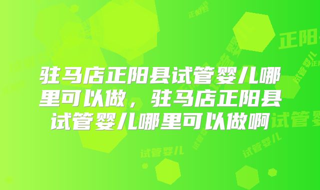 驻马店正阳县试管婴儿哪里可以做，驻马店正阳县试管婴儿哪里可以做啊