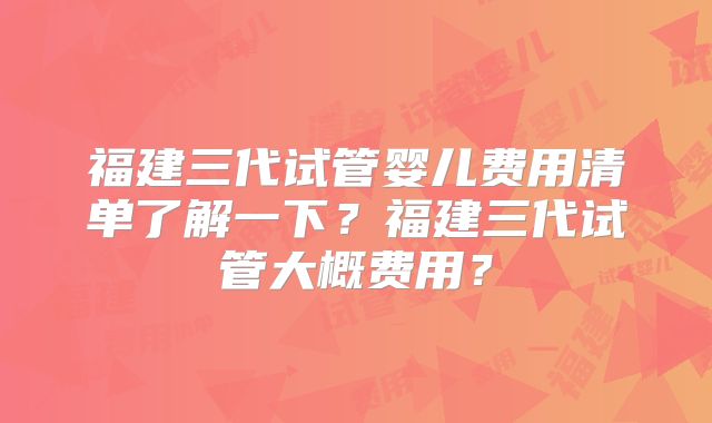 福建三代试管婴儿费用清单了解一下？福建三代试管大概费用？