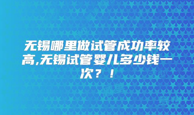 无锡哪里做试管成功率较高,无锡试管婴儿多少钱一次?!