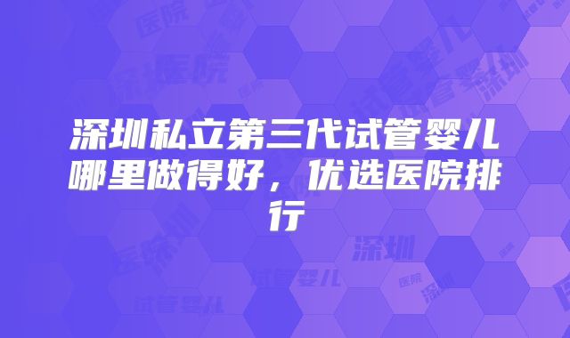 深圳私立第三代试管婴儿哪里做得好,优选医院排行