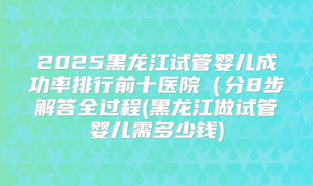 2025黑龙江试管婴儿成功率排行前十医院（分8步解答全过程(黑龙江做试管婴儿需多少钱)