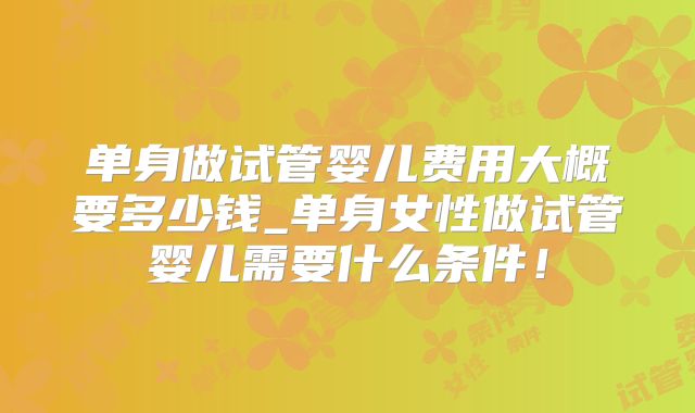 单身做试管婴儿费用大概要多少钱_单身女性做试管婴儿需要什么条件！