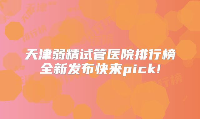 天津弱精试管医院排行榜全新发布快来pick!