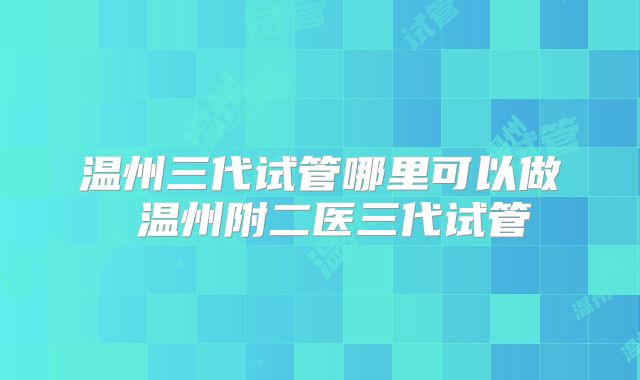 温州三代试管哪里可以做 温州附二医三代试管