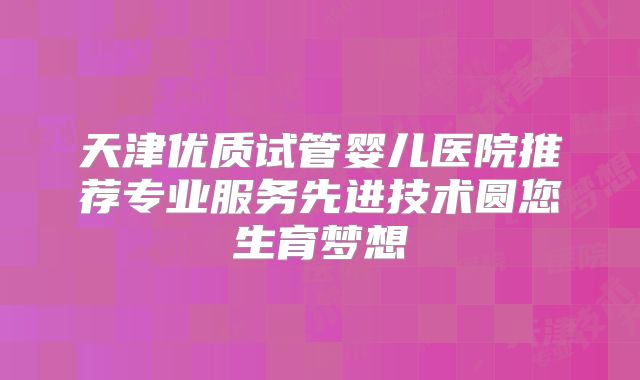 天津优质试管婴儿医院推荐专业服务先进技术圆您生育梦想
