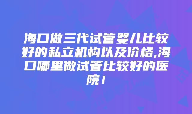 海口做三代试管婴儿比较好的私立机构以及价格,海口哪里做试管比较好的医院!